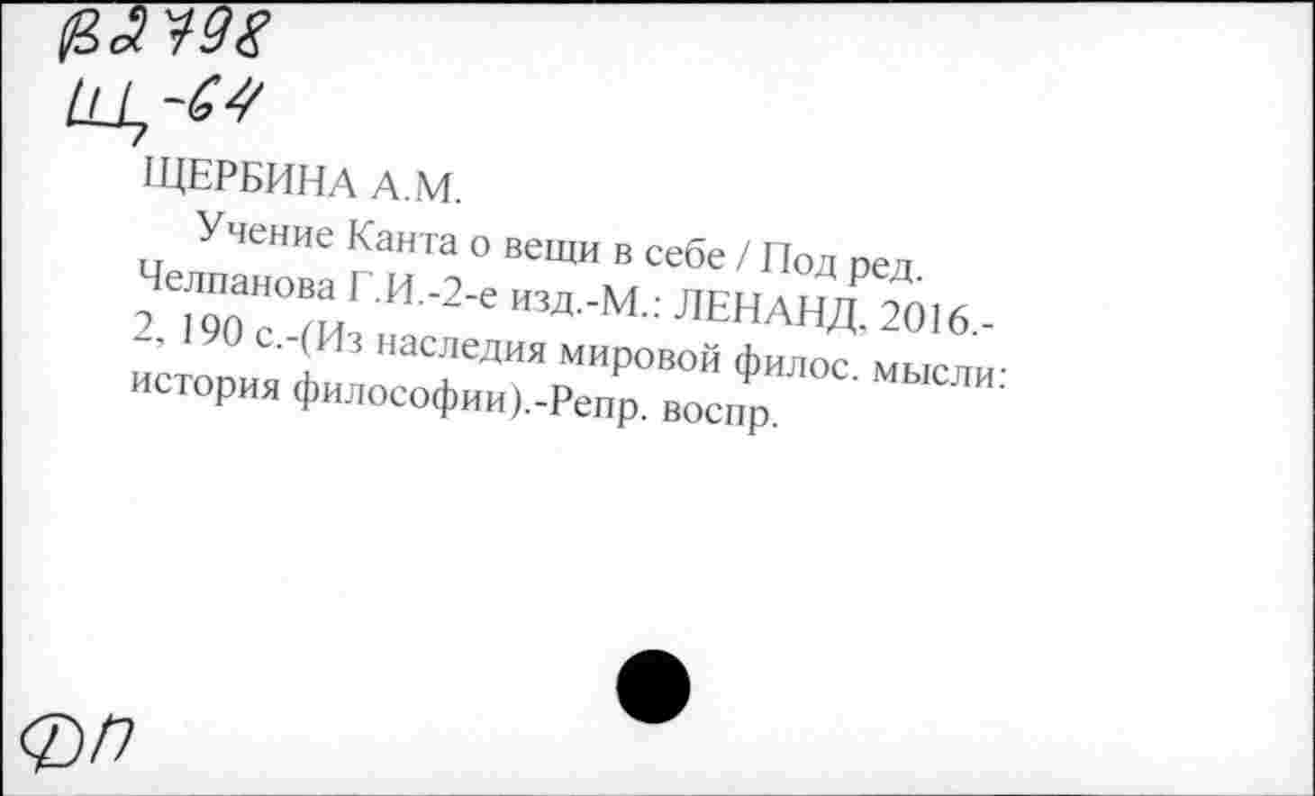 ﻿ЩЕРБИНА А.М.
Учение Канта о вещи в себе / Под ред. Челпанова Г.И.-2-е изд.-М.: ЛЕНАНД, 2016,-2, 190 с.-(Из наследия мировой филос. мысли: история философии).-Репр. воспр.